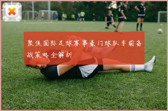 聚焦国际足球赛事豪门球队季前备战策略全解析